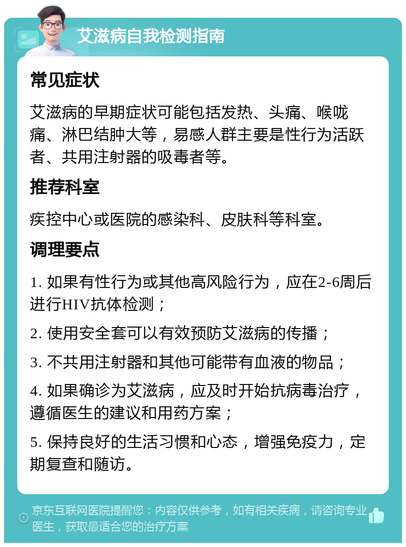 艾滋病自我检测指南 常见症状 艾滋病的早期症状可能包括发热、头痛、喉咙痛、淋巴结肿大等，易感人群主要是性行为活跃者、共用注射器的吸毒者等。 推荐科室 疾控中心或医院的感染科、皮肤科等科室。 调理要点 1. 如果有性行为或其他高风险行为，应在2-6周后进行HIV抗体检测； 2. 使用安全套可以有效预防艾滋病的传播； 3. 不共用注射器和其他可能带有血液的物品； 4. 如果确诊为艾滋病，应及时开始抗病毒治疗，遵循医生的建议和用药方案； 5. 保持良好的生活习惯和心态，增强免疫力，定期复查和随访。