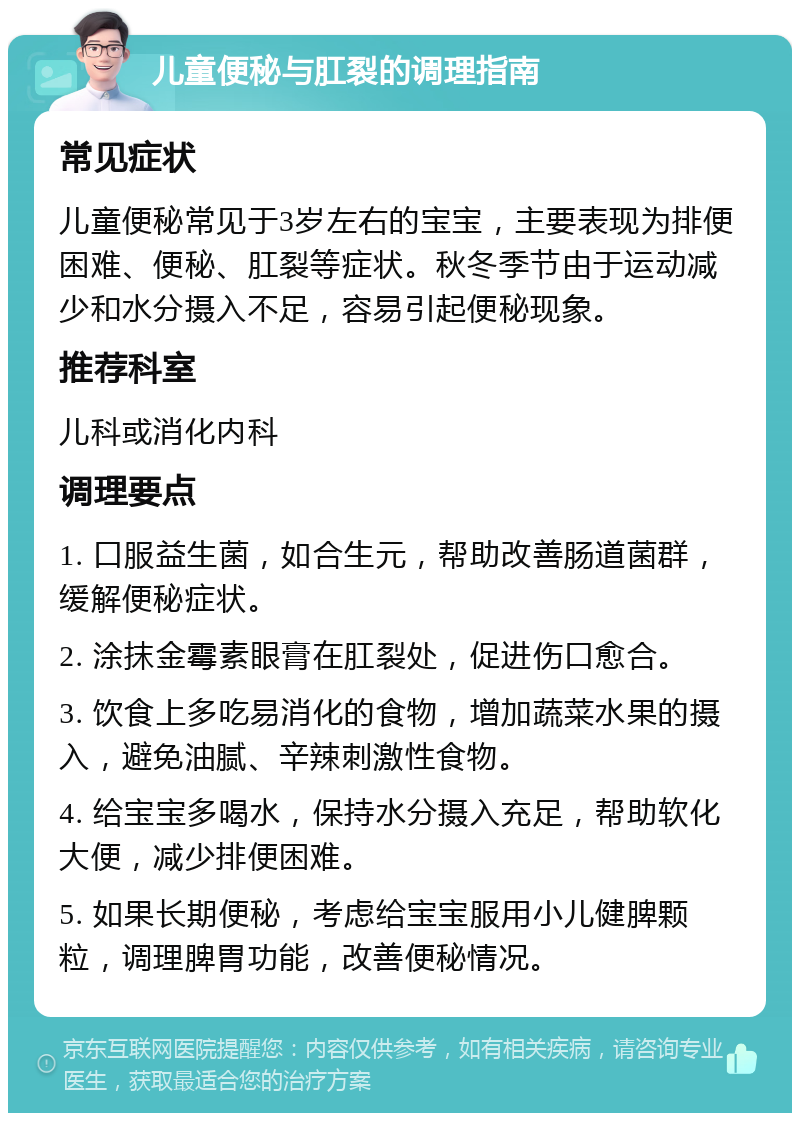 儿童便秘与肛裂的调理指南 常见症状 儿童便秘常见于3岁左右的宝宝，主要表现为排便困难、便秘、肛裂等症状。秋冬季节由于运动减少和水分摄入不足，容易引起便秘现象。 推荐科室 儿科或消化内科 调理要点 1. 口服益生菌，如合生元，帮助改善肠道菌群，缓解便秘症状。 2. 涂抹金霉素眼膏在肛裂处，促进伤口愈合。 3. 饮食上多吃易消化的食物，增加蔬菜水果的摄入，避免油腻、辛辣刺激性食物。 4. 给宝宝多喝水，保持水分摄入充足，帮助软化大便，减少排便困难。 5. 如果长期便秘，考虑给宝宝服用小儿健脾颗粒，调理脾胃功能，改善便秘情况。