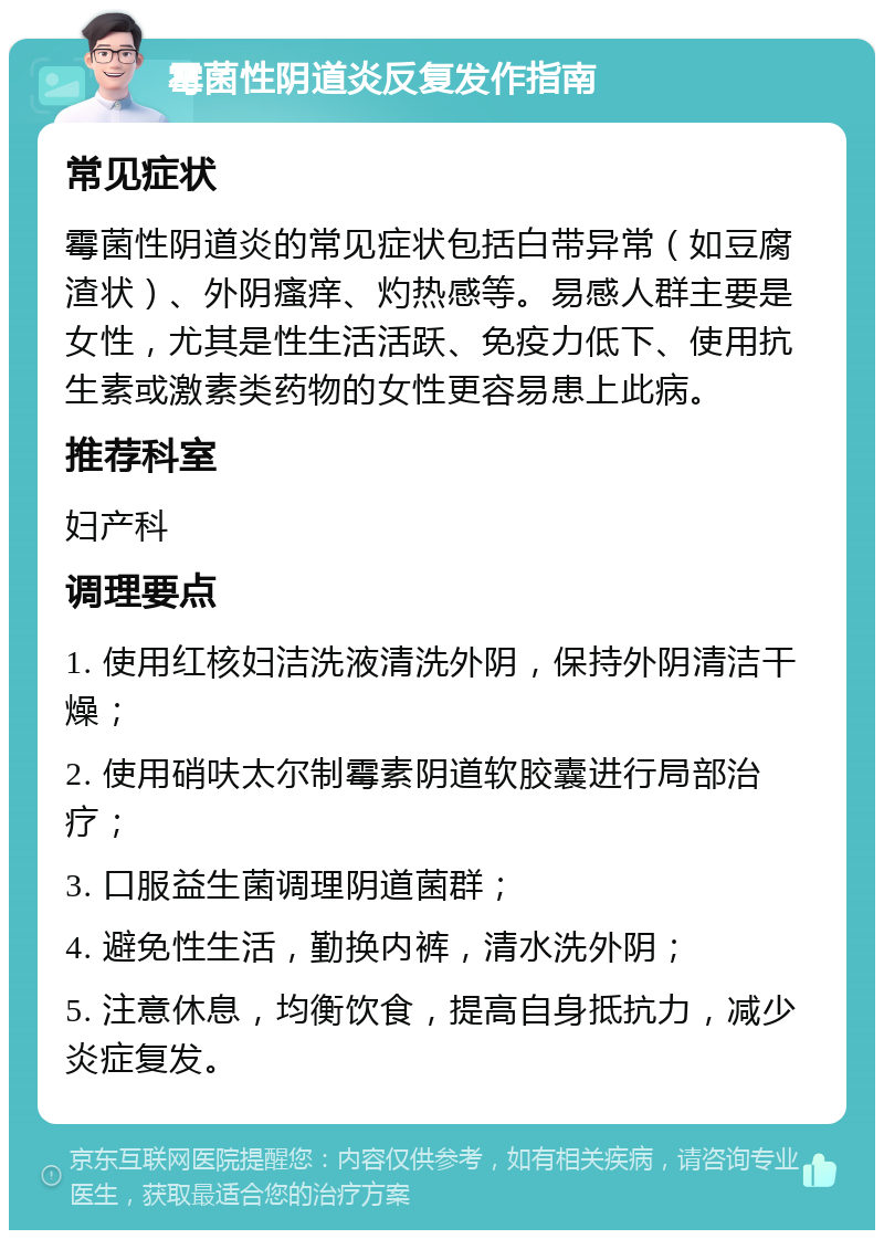 霉菌性阴道炎反复发作指南 常见症状 霉菌性阴道炎的常见症状包括白带异常（如豆腐渣状）、外阴瘙痒、灼热感等。易感人群主要是女性，尤其是性生活活跃、免疫力低下、使用抗生素或激素类药物的女性更容易患上此病。 推荐科室 妇产科 调理要点 1. 使用红核妇洁洗液清洗外阴，保持外阴清洁干燥； 2. 使用硝呋太尔制霉素阴道软胶囊进行局部治疗； 3. 口服益生菌调理阴道菌群； 4. 避免性生活，勤换内裤，清水洗外阴； 5. 注意休息，均衡饮食，提高自身抵抗力，减少炎症复发。