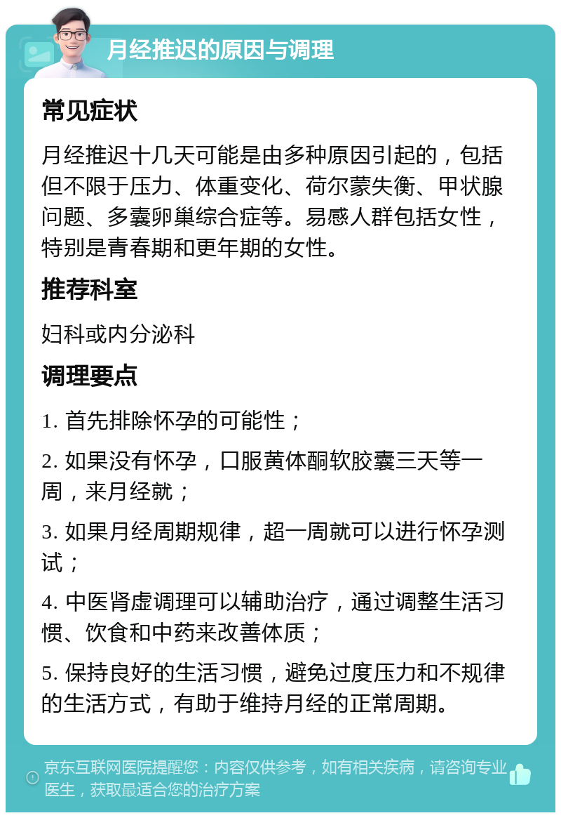 月经推迟的原因与调理 常见症状 月经推迟十几天可能是由多种原因引起的，包括但不限于压力、体重变化、荷尔蒙失衡、甲状腺问题、多囊卵巢综合症等。易感人群包括女性，特别是青春期和更年期的女性。 推荐科室 妇科或内分泌科 调理要点 1. 首先排除怀孕的可能性； 2. 如果没有怀孕，口服黄体酮软胶囊三天等一周，来月经就； 3. 如果月经周期规律，超一周就可以进行怀孕测试； 4. 中医肾虚调理可以辅助治疗，通过调整生活习惯、饮食和中药来改善体质； 5. 保持良好的生活习惯，避免过度压力和不规律的生活方式，有助于维持月经的正常周期。