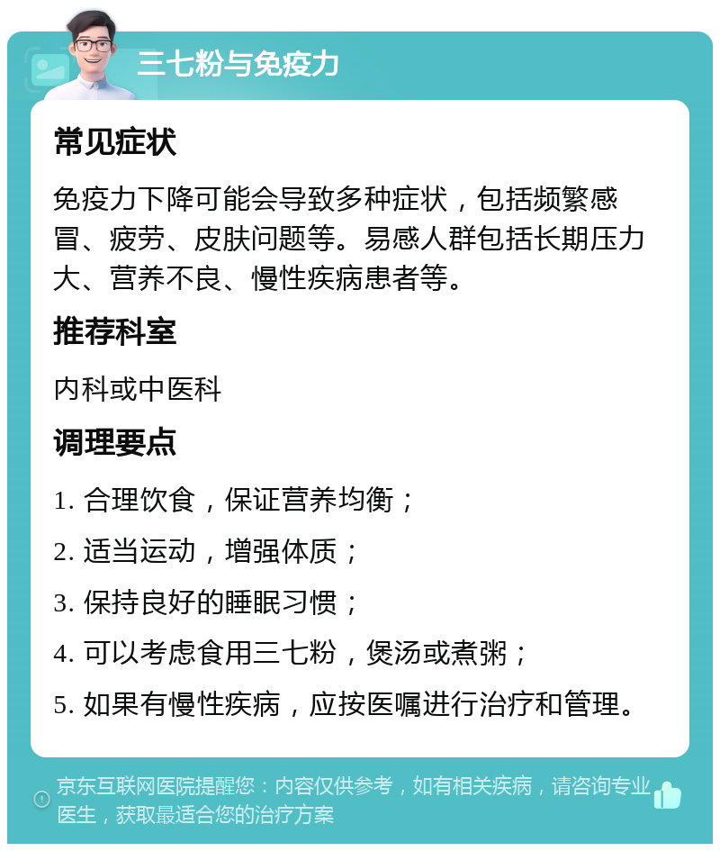 三七粉与免疫力 常见症状 免疫力下降可能会导致多种症状，包括频繁感冒、疲劳、皮肤问题等。易感人群包括长期压力大、营养不良、慢性疾病患者等。 推荐科室 内科或中医科 调理要点 1. 合理饮食，保证营养均衡； 2. 适当运动，增强体质； 3. 保持良好的睡眠习惯； 4. 可以考虑食用三七粉，煲汤或煮粥； 5. 如果有慢性疾病，应按医嘱进行治疗和管理。