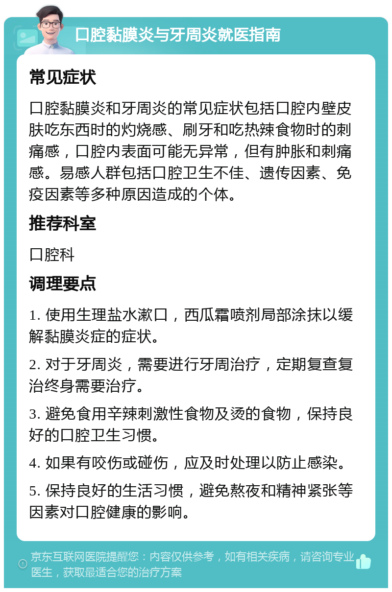 口腔黏膜炎与牙周炎就医指南 常见症状 口腔黏膜炎和牙周炎的常见症状包括口腔内壁皮肤吃东西时的灼烧感、刷牙和吃热辣食物时的刺痛感，口腔内表面可能无异常，但有肿胀和刺痛感。易感人群包括口腔卫生不佳、遗传因素、免疫因素等多种原因造成的个体。 推荐科室 口腔科 调理要点 1. 使用生理盐水漱口，西瓜霜喷剂局部涂抹以缓解黏膜炎症的症状。 2. 对于牙周炎，需要进行牙周治疗，定期复查复治终身需要治疗。 3. 避免食用辛辣刺激性食物及烫的食物，保持良好的口腔卫生习惯。 4. 如果有咬伤或碰伤，应及时处理以防止感染。 5. 保持良好的生活习惯，避免熬夜和精神紧张等因素对口腔健康的影响。