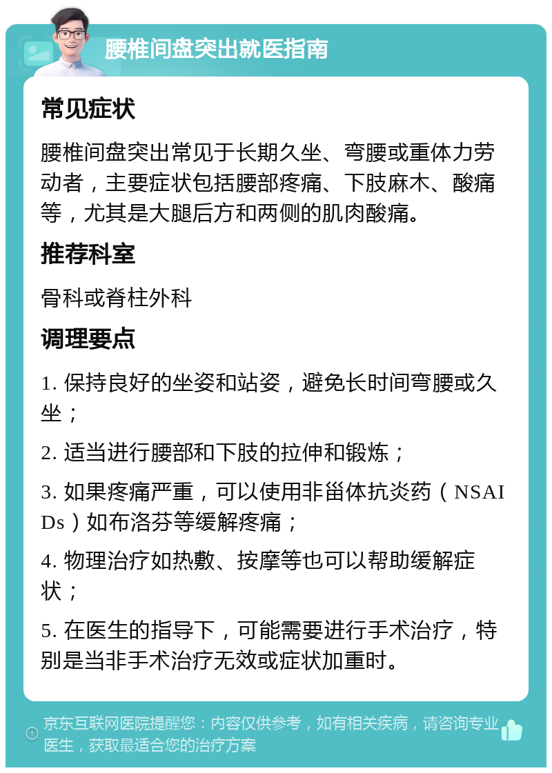 腰椎间盘突出就医指南 常见症状 腰椎间盘突出常见于长期久坐、弯腰或重体力劳动者，主要症状包括腰部疼痛、下肢麻木、酸痛等，尤其是大腿后方和两侧的肌肉酸痛。 推荐科室 骨科或脊柱外科 调理要点 1. 保持良好的坐姿和站姿，避免长时间弯腰或久坐； 2. 适当进行腰部和下肢的拉伸和锻炼； 3. 如果疼痛严重，可以使用非甾体抗炎药（NSAIDs）如布洛芬等缓解疼痛； 4. 物理治疗如热敷、按摩等也可以帮助缓解症状； 5. 在医生的指导下，可能需要进行手术治疗，特别是当非手术治疗无效或症状加重时。