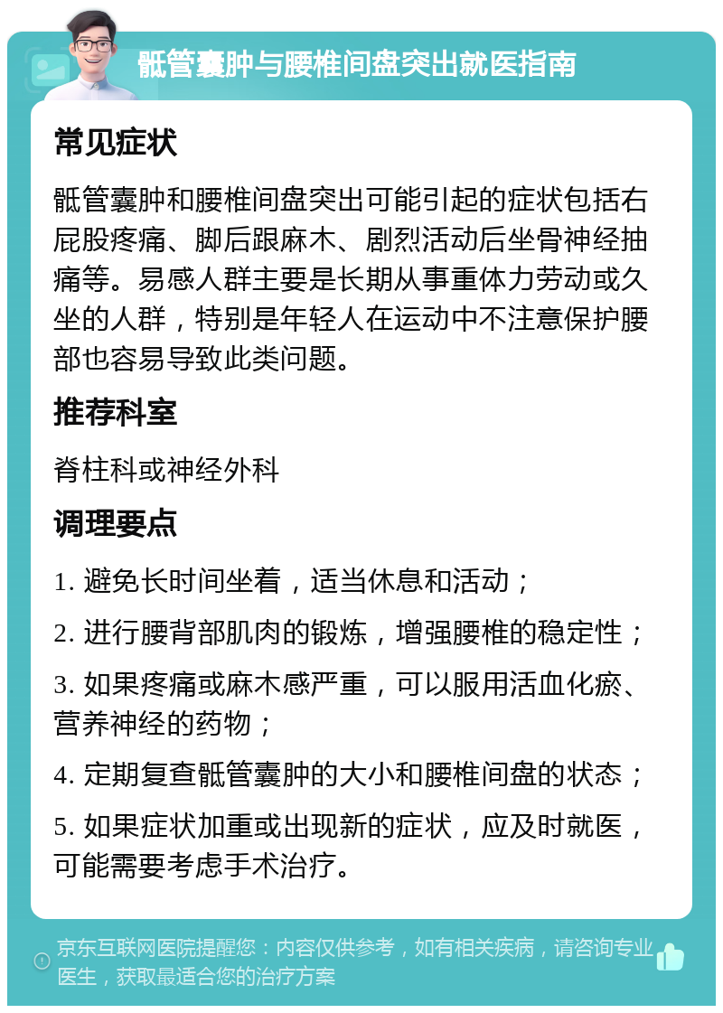 骶管囊肿与腰椎间盘突出就医指南 常见症状 骶管囊肿和腰椎间盘突出可能引起的症状包括右屁股疼痛、脚后跟麻木、剧烈活动后坐骨神经抽痛等。易感人群主要是长期从事重体力劳动或久坐的人群，特别是年轻人在运动中不注意保护腰部也容易导致此类问题。 推荐科室 脊柱科或神经外科 调理要点 1. 避免长时间坐着，适当休息和活动； 2. 进行腰背部肌肉的锻炼，增强腰椎的稳定性； 3. 如果疼痛或麻木感严重，可以服用活血化瘀、营养神经的药物； 4. 定期复查骶管囊肿的大小和腰椎间盘的状态； 5. 如果症状加重或出现新的症状，应及时就医，可能需要考虑手术治疗。