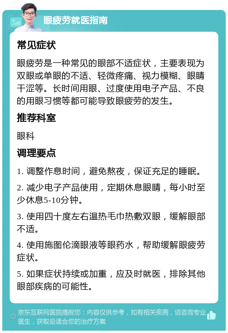 眼疲劳就医指南 常见症状 眼疲劳是一种常见的眼部不适症状，主要表现为双眼或单眼的不适、轻微疼痛、视力模糊、眼睛干涩等。长时间用眼、过度使用电子产品、不良的用眼习惯等都可能导致眼疲劳的发生。 推荐科室 眼科 调理要点 1. 调整作息时间，避免熬夜，保证充足的睡眠。 2. 减少电子产品使用，定期休息眼睛，每小时至少休息5-10分钟。 3. 使用四十度左右温热毛巾热敷双眼，缓解眼部不适。 4. 使用施图伦滴眼液等眼药水，帮助缓解眼疲劳症状。 5. 如果症状持续或加重，应及时就医，排除其他眼部疾病的可能性。