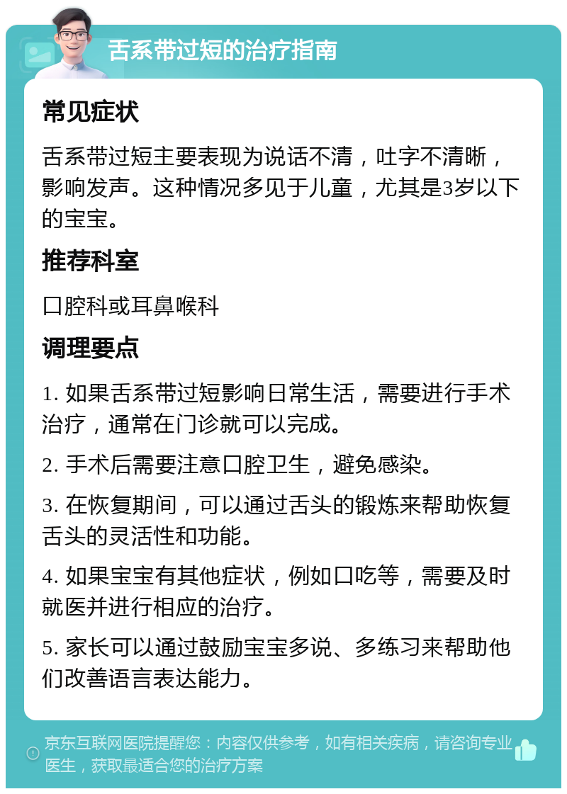 舌系带过短的治疗指南 常见症状 舌系带过短主要表现为说话不清，吐字不清晰，影响发声。这种情况多见于儿童，尤其是3岁以下的宝宝。 推荐科室 口腔科或耳鼻喉科 调理要点 1. 如果舌系带过短影响日常生活，需要进行手术治疗，通常在门诊就可以完成。 2. 手术后需要注意口腔卫生，避免感染。 3. 在恢复期间，可以通过舌头的锻炼来帮助恢复舌头的灵活性和功能。 4. 如果宝宝有其他症状，例如口吃等，需要及时就医并进行相应的治疗。 5. 家长可以通过鼓励宝宝多说、多练习来帮助他们改善语言表达能力。