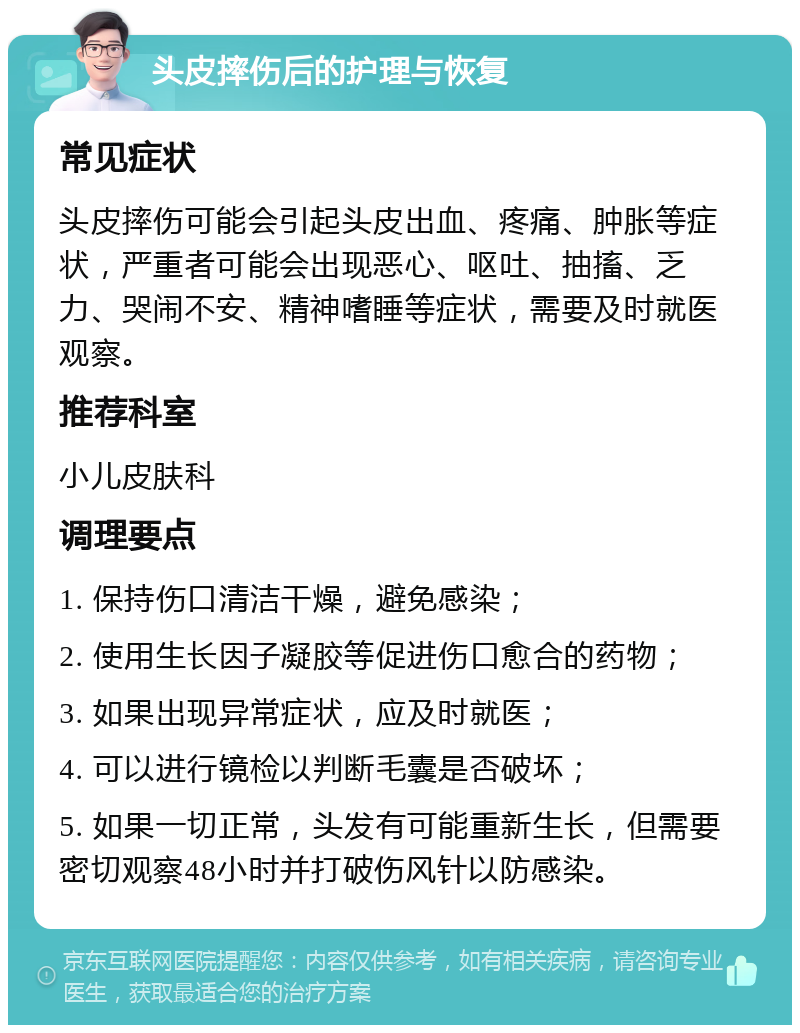 头皮摔伤后的护理与恢复 常见症状 头皮摔伤可能会引起头皮出血、疼痛、肿胀等症状，严重者可能会出现恶心、呕吐、抽搐、乏力、哭闹不安、精神嗜睡等症状，需要及时就医观察。 推荐科室 小儿皮肤科 调理要点 1. 保持伤口清洁干燥，避免感染； 2. 使用生长因子凝胶等促进伤口愈合的药物； 3. 如果出现异常症状，应及时就医； 4. 可以进行镜检以判断毛囊是否破坏； 5. 如果一切正常，头发有可能重新生长，但需要密切观察48小时并打破伤风针以防感染。