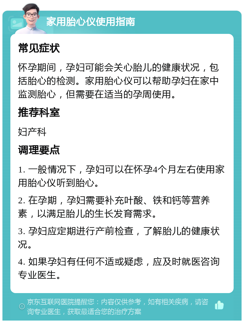 家用胎心仪使用指南 常见症状 怀孕期间，孕妇可能会关心胎儿的健康状况，包括胎心的检测。家用胎心仪可以帮助孕妇在家中监测胎心，但需要在适当的孕周使用。 推荐科室 妇产科 调理要点 1. 一般情况下，孕妇可以在怀孕4个月左右使用家用胎心仪听到胎心。 2. 在孕期，孕妇需要补充叶酸、铁和钙等营养素，以满足胎儿的生长发育需求。 3. 孕妇应定期进行产前检查，了解胎儿的健康状况。 4. 如果孕妇有任何不适或疑虑，应及时就医咨询专业医生。