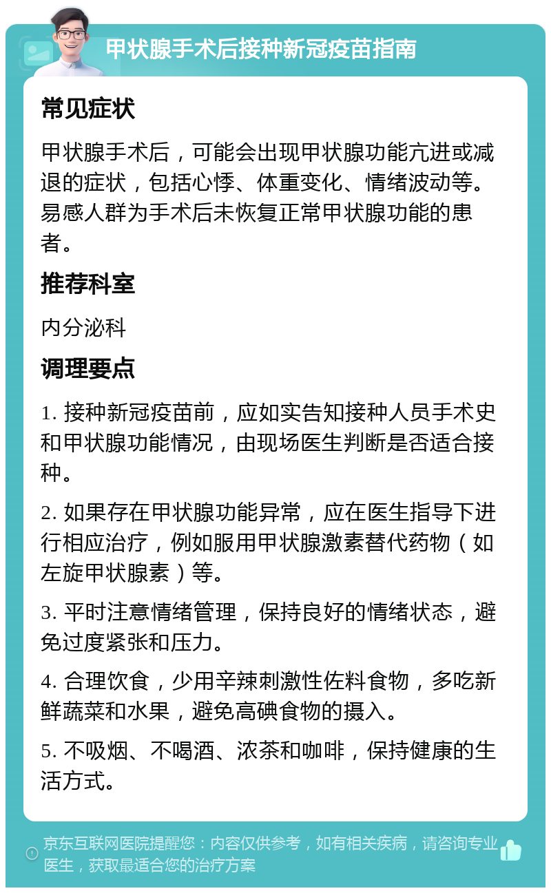 甲状腺手术后接种新冠疫苗指南 常见症状 甲状腺手术后，可能会出现甲状腺功能亢进或减退的症状，包括心悸、体重变化、情绪波动等。易感人群为手术后未恢复正常甲状腺功能的患者。 推荐科室 内分泌科 调理要点 1. 接种新冠疫苗前，应如实告知接种人员手术史和甲状腺功能情况，由现场医生判断是否适合接种。 2. 如果存在甲状腺功能异常，应在医生指导下进行相应治疗，例如服用甲状腺激素替代药物（如左旋甲状腺素）等。 3. 平时注意情绪管理，保持良好的情绪状态，避免过度紧张和压力。 4. 合理饮食，少用辛辣刺激性佐料食物，多吃新鲜蔬菜和水果，避免高碘食物的摄入。 5. 不吸烟、不喝酒、浓茶和咖啡，保持健康的生活方式。