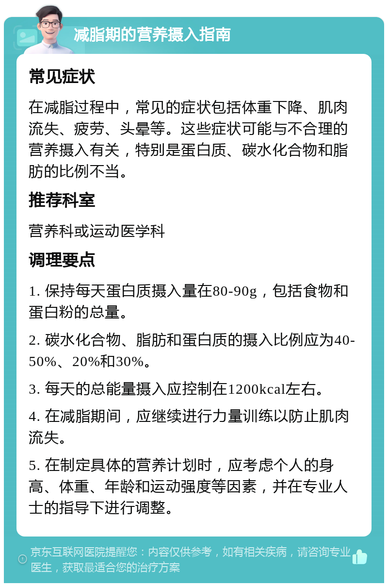 减脂期的营养摄入指南 常见症状 在减脂过程中，常见的症状包括体重下降、肌肉流失、疲劳、头晕等。这些症状可能与不合理的营养摄入有关，特别是蛋白质、碳水化合物和脂肪的比例不当。 推荐科室 营养科或运动医学科 调理要点 1. 保持每天蛋白质摄入量在80-90g，包括食物和蛋白粉的总量。 2. 碳水化合物、脂肪和蛋白质的摄入比例应为40-50%、20%和30%。 3. 每天的总能量摄入应控制在1200kcal左右。 4. 在减脂期间，应继续进行力量训练以防止肌肉流失。 5. 在制定具体的营养计划时，应考虑个人的身高、体重、年龄和运动强度等因素，并在专业人士的指导下进行调整。