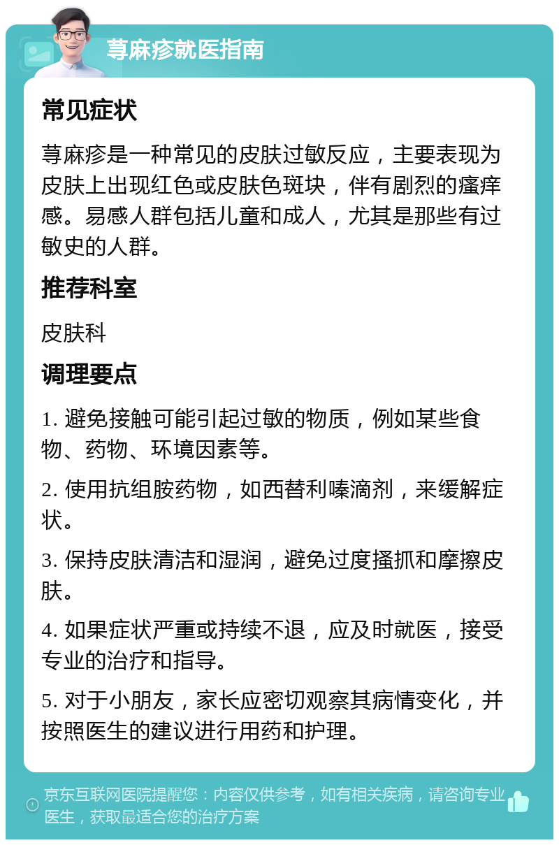 荨麻疹就医指南 常见症状 荨麻疹是一种常见的皮肤过敏反应，主要表现为皮肤上出现红色或皮肤色斑块，伴有剧烈的瘙痒感。易感人群包括儿童和成人，尤其是那些有过敏史的人群。 推荐科室 皮肤科 调理要点 1. 避免接触可能引起过敏的物质，例如某些食物、药物、环境因素等。 2. 使用抗组胺药物，如西替利嗪滴剂，来缓解症状。 3. 保持皮肤清洁和湿润，避免过度搔抓和摩擦皮肤。 4. 如果症状严重或持续不退，应及时就医，接受专业的治疗和指导。 5. 对于小朋友，家长应密切观察其病情变化，并按照医生的建议进行用药和护理。