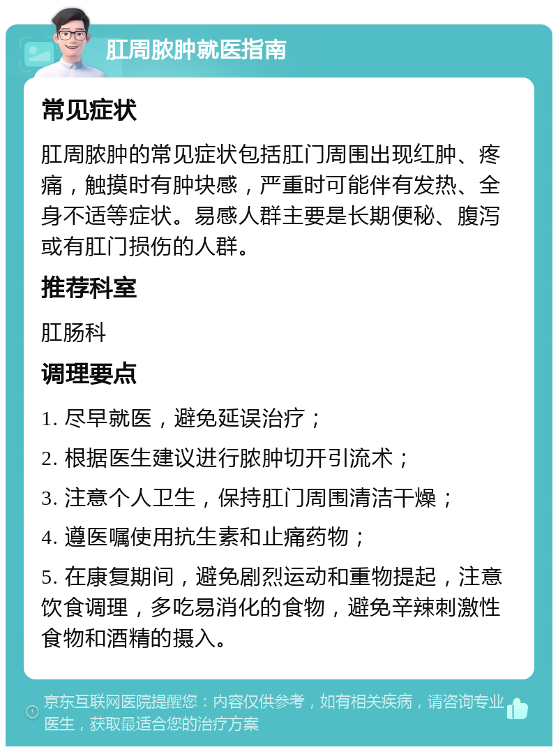 肛周脓肿就医指南 常见症状 肛周脓肿的常见症状包括肛门周围出现红肿、疼痛，触摸时有肿块感，严重时可能伴有发热、全身不适等症状。易感人群主要是长期便秘、腹泻或有肛门损伤的人群。 推荐科室 肛肠科 调理要点 1. 尽早就医，避免延误治疗； 2. 根据医生建议进行脓肿切开引流术； 3. 注意个人卫生，保持肛门周围清洁干燥； 4. 遵医嘱使用抗生素和止痛药物； 5. 在康复期间，避免剧烈运动和重物提起，注意饮食调理，多吃易消化的食物，避免辛辣刺激性食物和酒精的摄入。