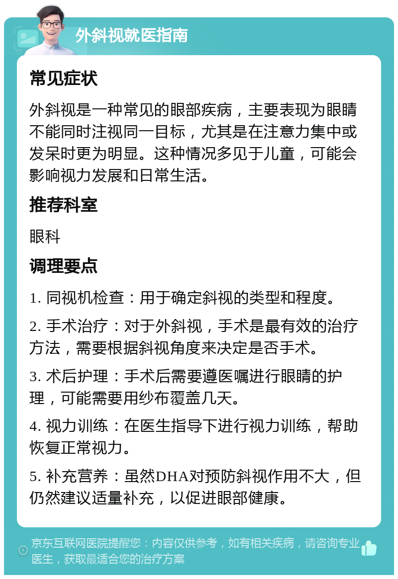 外斜视就医指南 常见症状 外斜视是一种常见的眼部疾病，主要表现为眼睛不能同时注视同一目标，尤其是在注意力集中或发呆时更为明显。这种情况多见于儿童，可能会影响视力发展和日常生活。 推荐科室 眼科 调理要点 1. 同视机检查：用于确定斜视的类型和程度。 2. 手术治疗：对于外斜视，手术是最有效的治疗方法，需要根据斜视角度来决定是否手术。 3. 术后护理：手术后需要遵医嘱进行眼睛的护理，可能需要用纱布覆盖几天。 4. 视力训练：在医生指导下进行视力训练，帮助恢复正常视力。 5. 补充营养：虽然DHA对预防斜视作用不大，但仍然建议适量补充，以促进眼部健康。