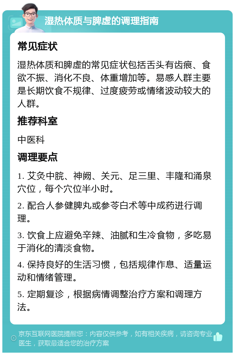 湿热体质与脾虚的调理指南 常见症状 湿热体质和脾虚的常见症状包括舌头有齿痕、食欲不振、消化不良、体重增加等。易感人群主要是长期饮食不规律、过度疲劳或情绪波动较大的人群。 推荐科室 中医科 调理要点 1. 艾灸中脘、神阙、关元、足三里、丰隆和涌泉穴位，每个穴位半小时。 2. 配合人参健脾丸或参苓白术等中成药进行调理。 3. 饮食上应避免辛辣、油腻和生冷食物，多吃易于消化的清淡食物。 4. 保持良好的生活习惯，包括规律作息、适量运动和情绪管理。 5. 定期复诊，根据病情调整治疗方案和调理方法。