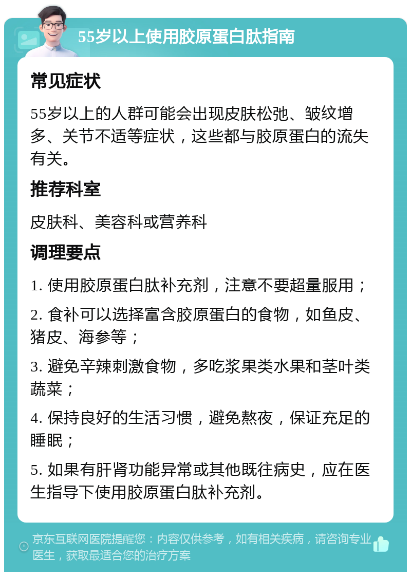 55岁以上使用胶原蛋白肽指南 常见症状 55岁以上的人群可能会出现皮肤松弛、皱纹增多、关节不适等症状，这些都与胶原蛋白的流失有关。 推荐科室 皮肤科、美容科或营养科 调理要点 1. 使用胶原蛋白肽补充剂，注意不要超量服用； 2. 食补可以选择富含胶原蛋白的食物，如鱼皮、猪皮、海参等； 3. 避免辛辣刺激食物，多吃浆果类水果和茎叶类蔬菜； 4. 保持良好的生活习惯，避免熬夜，保证充足的睡眠； 5. 如果有肝肾功能异常或其他既往病史，应在医生指导下使用胶原蛋白肽补充剂。