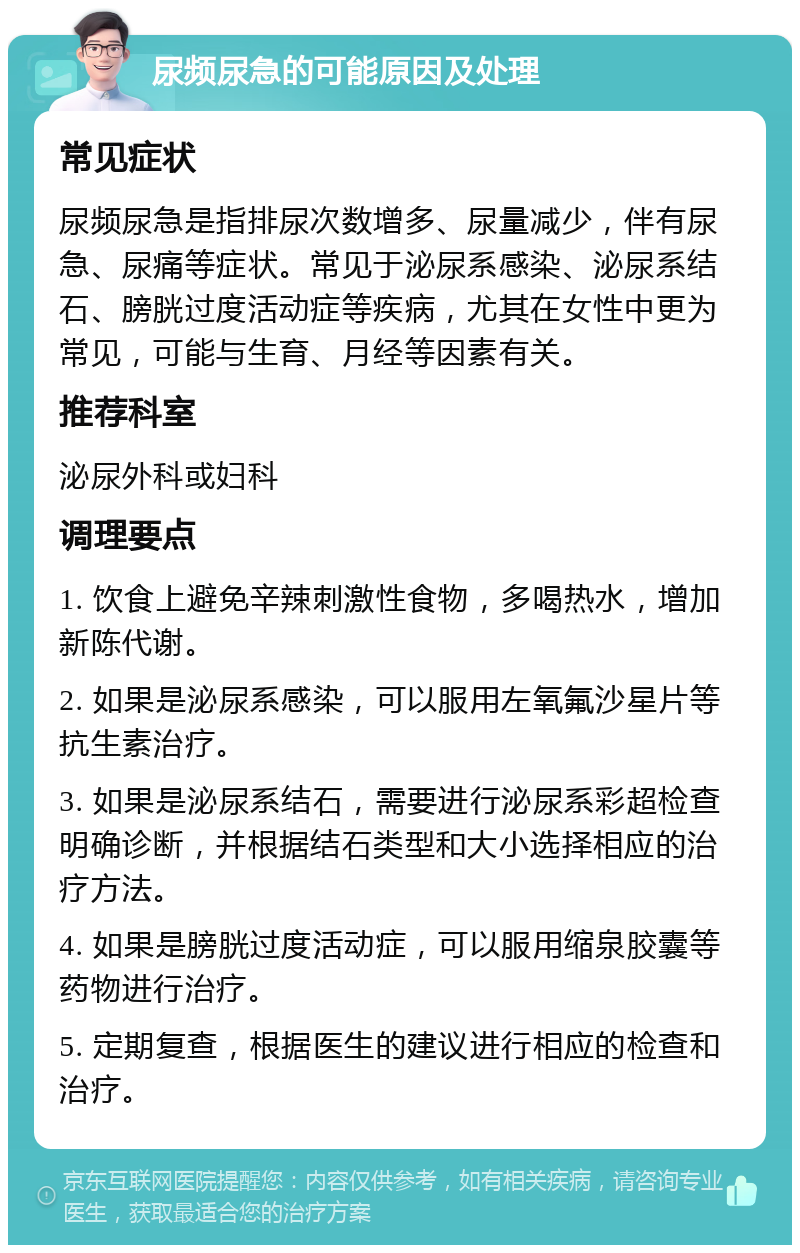 尿频尿急的可能原因及处理 常见症状 尿频尿急是指排尿次数增多、尿量减少，伴有尿急、尿痛等症状。常见于泌尿系感染、泌尿系结石、膀胱过度活动症等疾病，尤其在女性中更为常见，可能与生育、月经等因素有关。 推荐科室 泌尿外科或妇科 调理要点 1. 饮食上避免辛辣刺激性食物，多喝热水，增加新陈代谢。 2. 如果是泌尿系感染，可以服用左氧氟沙星片等抗生素治疗。 3. 如果是泌尿系结石，需要进行泌尿系彩超检查明确诊断，并根据结石类型和大小选择相应的治疗方法。 4. 如果是膀胱过度活动症，可以服用缩泉胶囊等药物进行治疗。 5. 定期复查，根据医生的建议进行相应的检查和治疗。