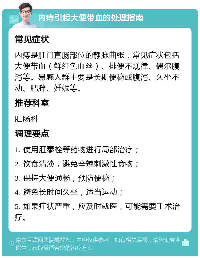 内痔引起大便带血的处理指南 常见症状 内痔是肛门直肠部位的静脉曲张，常见症状包括大便带血（鲜红色血丝）、排便不规律、偶尔腹泻等。易感人群主要是长期便秘或腹泻、久坐不动、肥胖、妊娠等。 推荐科室 肛肠科 调理要点 1. 使用肛泰栓等药物进行局部治疗； 2. 饮食清淡，避免辛辣刺激性食物； 3. 保持大便通畅，预防便秘； 4. 避免长时间久坐，适当运动； 5. 如果症状严重，应及时就医，可能需要手术治疗。