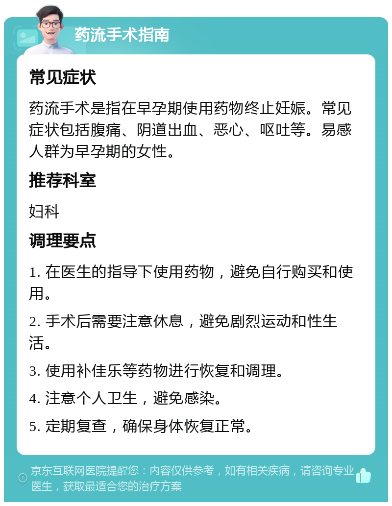 药流手术指南 常见症状 药流手术是指在早孕期使用药物终止妊娠。常见症状包括腹痛、阴道出血、恶心、呕吐等。易感人群为早孕期的女性。 推荐科室 妇科 调理要点 1. 在医生的指导下使用药物，避免自行购买和使用。 2. 手术后需要注意休息，避免剧烈运动和性生活。 3. 使用补佳乐等药物进行恢复和调理。 4. 注意个人卫生，避免感染。 5. 定期复查，确保身体恢复正常。