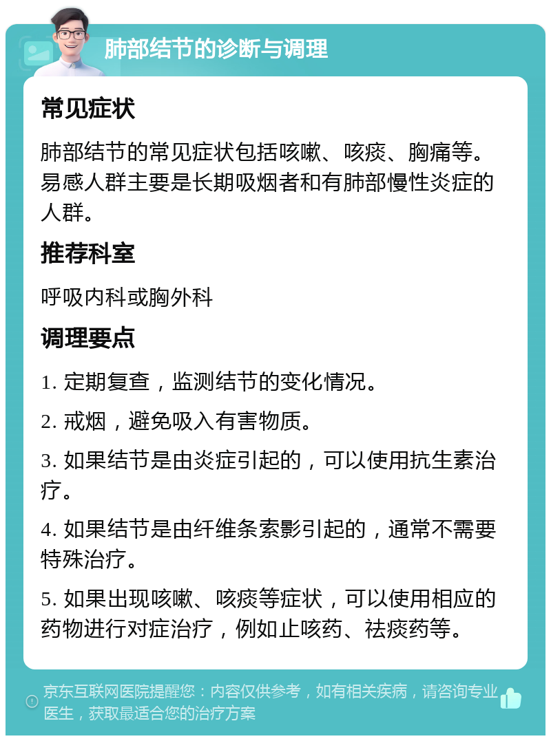 肺部结节的诊断与调理 常见症状 肺部结节的常见症状包括咳嗽、咳痰、胸痛等。易感人群主要是长期吸烟者和有肺部慢性炎症的人群。 推荐科室 呼吸内科或胸外科 调理要点 1. 定期复查，监测结节的变化情况。 2. 戒烟，避免吸入有害物质。 3. 如果结节是由炎症引起的，可以使用抗生素治疗。 4. 如果结节是由纤维条索影引起的，通常不需要特殊治疗。 5. 如果出现咳嗽、咳痰等症状，可以使用相应的药物进行对症治疗，例如止咳药、祛痰药等。