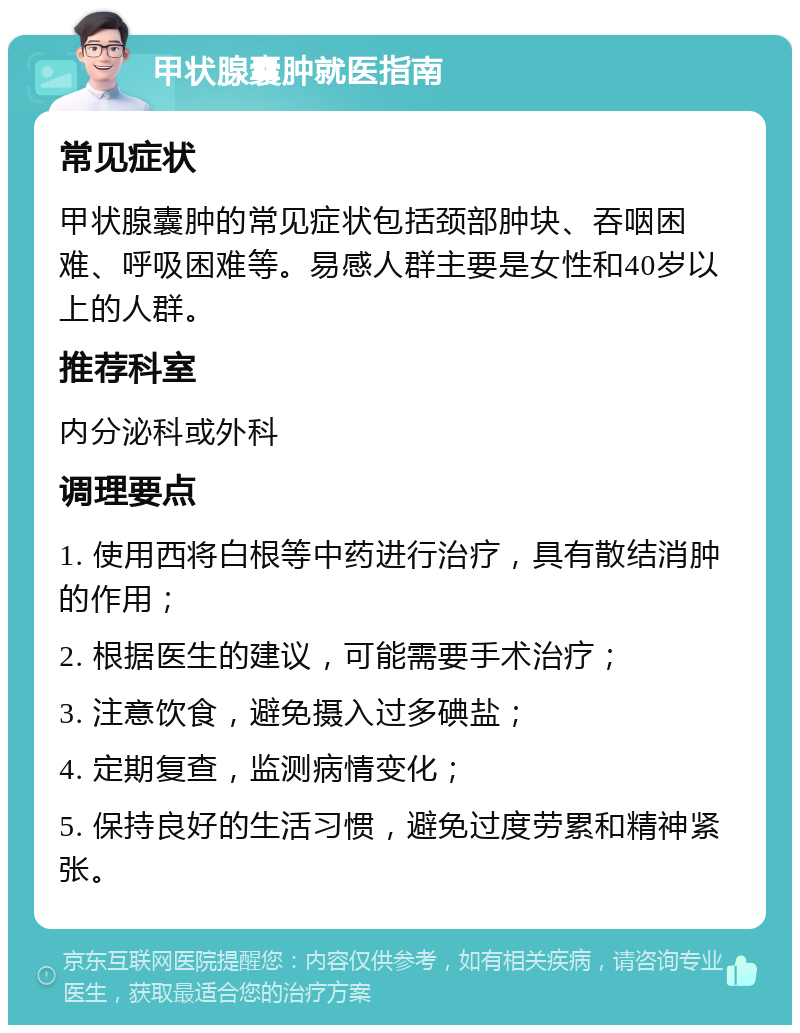 甲状腺囊肿就医指南 常见症状 甲状腺囊肿的常见症状包括颈部肿块、吞咽困难、呼吸困难等。易感人群主要是女性和40岁以上的人群。 推荐科室 内分泌科或外科 调理要点 1. 使用西将白根等中药进行治疗，具有散结消肿的作用； 2. 根据医生的建议，可能需要手术治疗； 3. 注意饮食，避免摄入过多碘盐； 4. 定期复查，监测病情变化； 5. 保持良好的生活习惯，避免过度劳累和精神紧张。