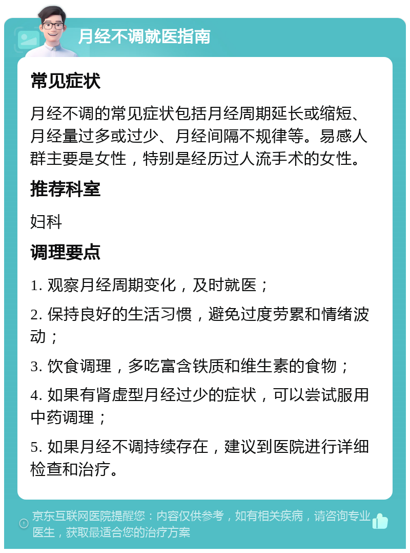 月经不调就医指南 常见症状 月经不调的常见症状包括月经周期延长或缩短、月经量过多或过少、月经间隔不规律等。易感人群主要是女性，特别是经历过人流手术的女性。 推荐科室 妇科 调理要点 1. 观察月经周期变化，及时就医； 2. 保持良好的生活习惯，避免过度劳累和情绪波动； 3. 饮食调理，多吃富含铁质和维生素的食物； 4. 如果有肾虚型月经过少的症状，可以尝试服用中药调理； 5. 如果月经不调持续存在，建议到医院进行详细检查和治疗。