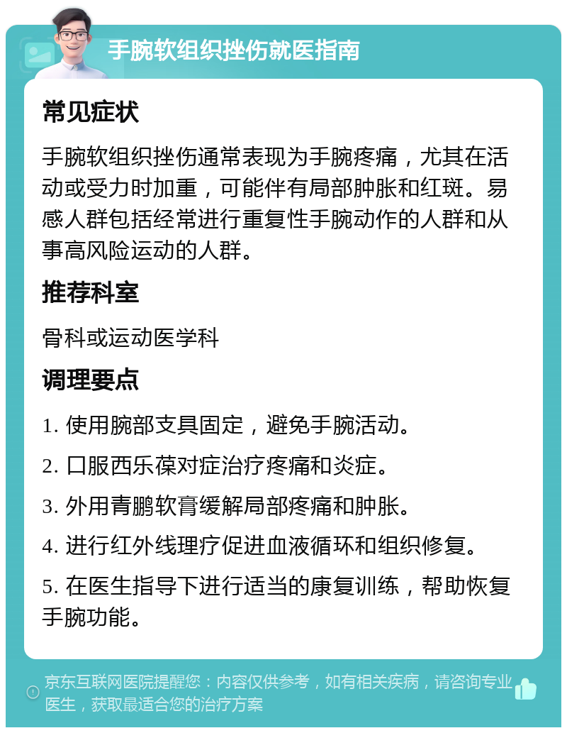 手腕软组织挫伤就医指南 常见症状 手腕软组织挫伤通常表现为手腕疼痛，尤其在活动或受力时加重，可能伴有局部肿胀和红斑。易感人群包括经常进行重复性手腕动作的人群和从事高风险运动的人群。 推荐科室 骨科或运动医学科 调理要点 1. 使用腕部支具固定，避免手腕活动。 2. 口服西乐葆对症治疗疼痛和炎症。 3. 外用青鹏软膏缓解局部疼痛和肿胀。 4. 进行红外线理疗促进血液循环和组织修复。 5. 在医生指导下进行适当的康复训练，帮助恢复手腕功能。