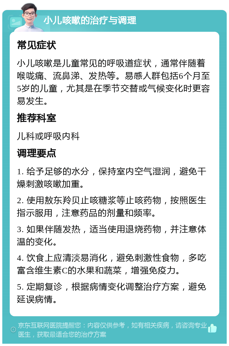 小儿咳嗽的治疗与调理 常见症状 小儿咳嗽是儿童常见的呼吸道症状，通常伴随着喉咙痛、流鼻涕、发热等。易感人群包括6个月至5岁的儿童，尤其是在季节交替或气候变化时更容易发生。 推荐科室 儿科或呼吸内科 调理要点 1. 给予足够的水分，保持室内空气湿润，避免干燥刺激咳嗽加重。 2. 使用敖东羚贝止咳糖浆等止咳药物，按照医生指示服用，注意药品的剂量和频率。 3. 如果伴随发热，适当使用退烧药物，并注意体温的变化。 4. 饮食上应清淡易消化，避免刺激性食物，多吃富含维生素C的水果和蔬菜，增强免疫力。 5. 定期复诊，根据病情变化调整治疗方案，避免延误病情。