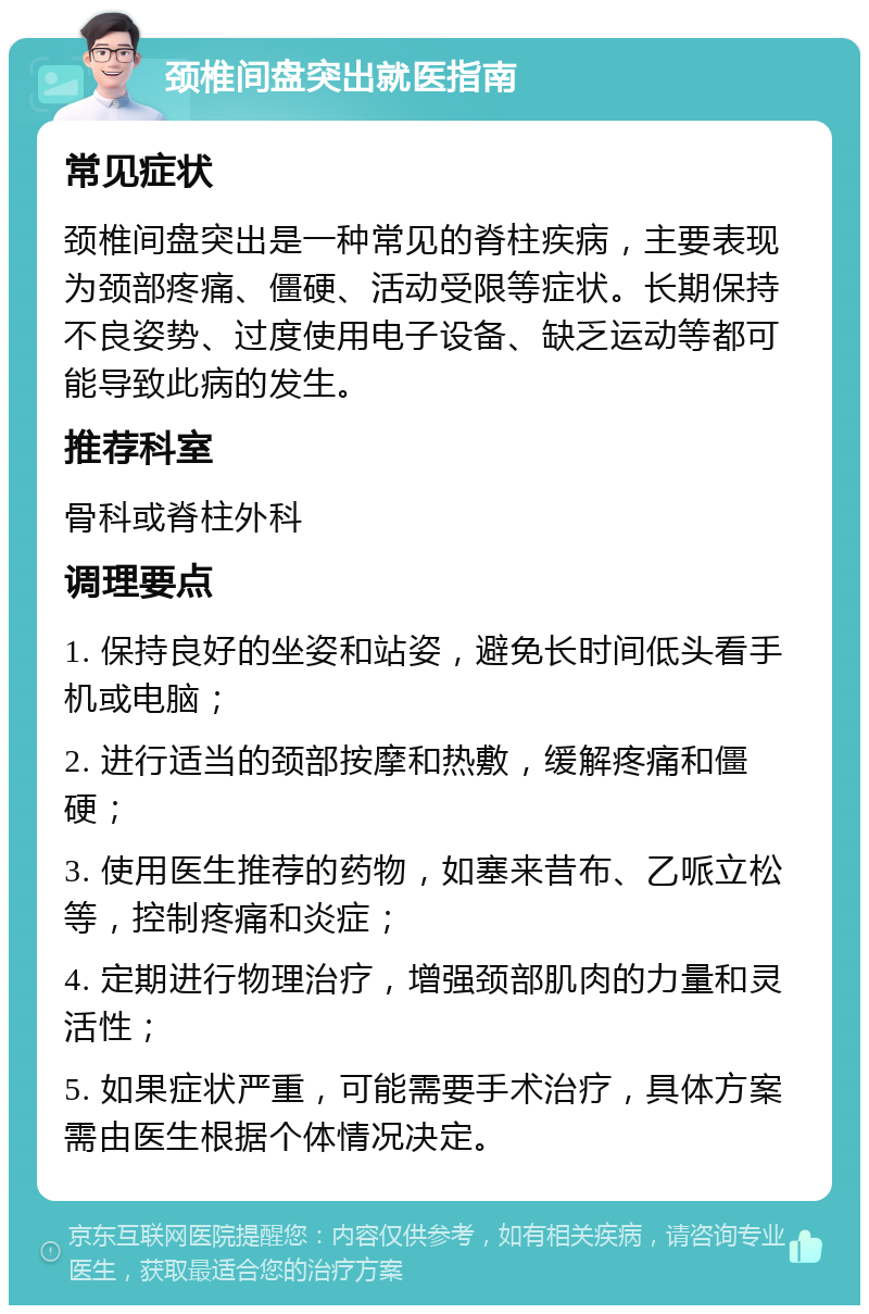 颈椎间盘突出就医指南 常见症状 颈椎间盘突出是一种常见的脊柱疾病，主要表现为颈部疼痛、僵硬、活动受限等症状。长期保持不良姿势、过度使用电子设备、缺乏运动等都可能导致此病的发生。 推荐科室 骨科或脊柱外科 调理要点 1. 保持良好的坐姿和站姿，避免长时间低头看手机或电脑； 2. 进行适当的颈部按摩和热敷，缓解疼痛和僵硬； 3. 使用医生推荐的药物，如塞来昔布、乙哌立松等，控制疼痛和炎症； 4. 定期进行物理治疗，增强颈部肌肉的力量和灵活性； 5. 如果症状严重，可能需要手术治疗，具体方案需由医生根据个体情况决定。