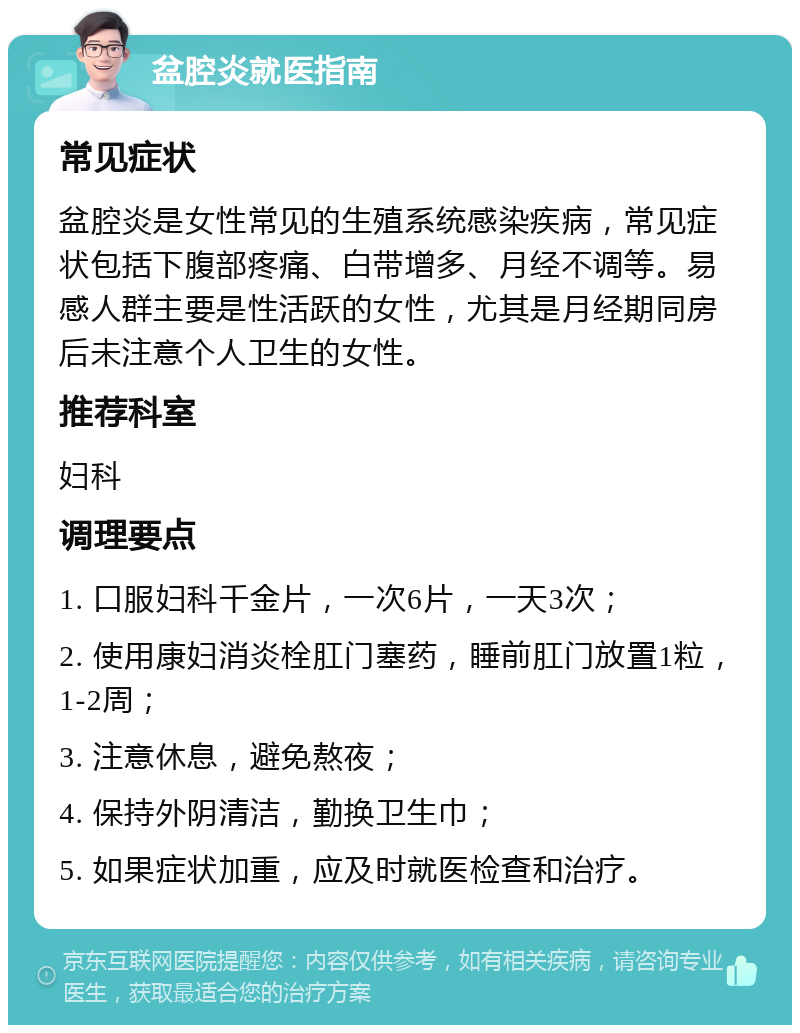 盆腔炎就医指南 常见症状 盆腔炎是女性常见的生殖系统感染疾病，常见症状包括下腹部疼痛、白带增多、月经不调等。易感人群主要是性活跃的女性，尤其是月经期同房后未注意个人卫生的女性。 推荐科室 妇科 调理要点 1. 口服妇科千金片，一次6片，一天3次； 2. 使用康妇消炎栓肛门塞药，睡前肛门放置1粒，1-2周； 3. 注意休息，避免熬夜； 4. 保持外阴清洁，勤换卫生巾； 5. 如果症状加重，应及时就医检查和治疗。