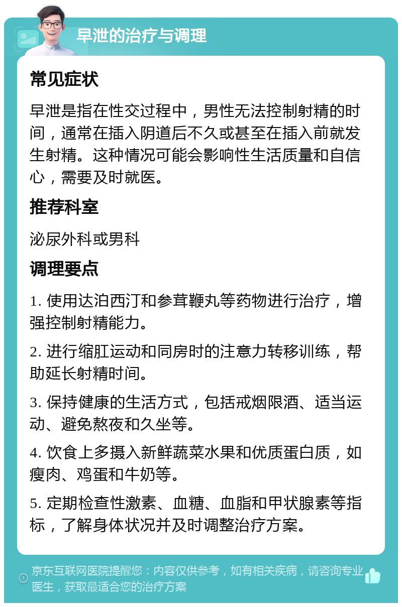 早泄的治疗与调理 常见症状 早泄是指在性交过程中，男性无法控制射精的时间，通常在插入阴道后不久或甚至在插入前就发生射精。这种情况可能会影响性生活质量和自信心，需要及时就医。 推荐科室 泌尿外科或男科 调理要点 1. 使用达泊西汀和参茸鞭丸等药物进行治疗，增强控制射精能力。 2. 进行缩肛运动和同房时的注意力转移训练，帮助延长射精时间。 3. 保持健康的生活方式，包括戒烟限酒、适当运动、避免熬夜和久坐等。 4. 饮食上多摄入新鲜蔬菜水果和优质蛋白质，如瘦肉、鸡蛋和牛奶等。 5. 定期检查性激素、血糖、血脂和甲状腺素等指标，了解身体状况并及时调整治疗方案。