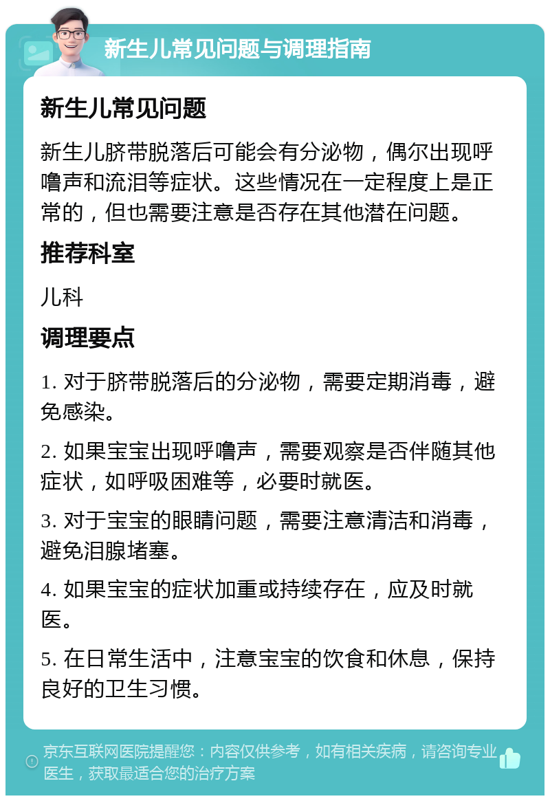 新生儿常见问题与调理指南 新生儿常见问题 新生儿脐带脱落后可能会有分泌物，偶尔出现呼噜声和流泪等症状。这些情况在一定程度上是正常的，但也需要注意是否存在其他潜在问题。 推荐科室 儿科 调理要点 1. 对于脐带脱落后的分泌物，需要定期消毒，避免感染。 2. 如果宝宝出现呼噜声，需要观察是否伴随其他症状，如呼吸困难等，必要时就医。 3. 对于宝宝的眼睛问题，需要注意清洁和消毒，避免泪腺堵塞。 4. 如果宝宝的症状加重或持续存在，应及时就医。 5. 在日常生活中，注意宝宝的饮食和休息，保持良好的卫生习惯。