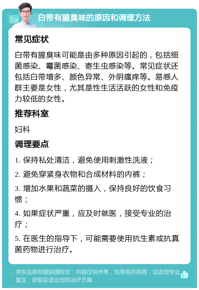 白带有腥臭味的原因和调理方法 常见症状 白带有腥臭味可能是由多种原因引起的，包括细菌感染、霉菌感染、寄生虫感染等。常见症状还包括白带增多、颜色异常、外阴瘙痒等。易感人群主要是女性，尤其是性生活活跃的女性和免疫力较低的女性。 推荐科室 妇科 调理要点 1. 保持私处清洁，避免使用刺激性洗液； 2. 避免穿紧身衣物和合成材料的内裤； 3. 增加水果和蔬菜的摄入，保持良好的饮食习惯； 4. 如果症状严重，应及时就医，接受专业的治疗； 5. 在医生的指导下，可能需要使用抗生素或抗真菌药物进行治疗。