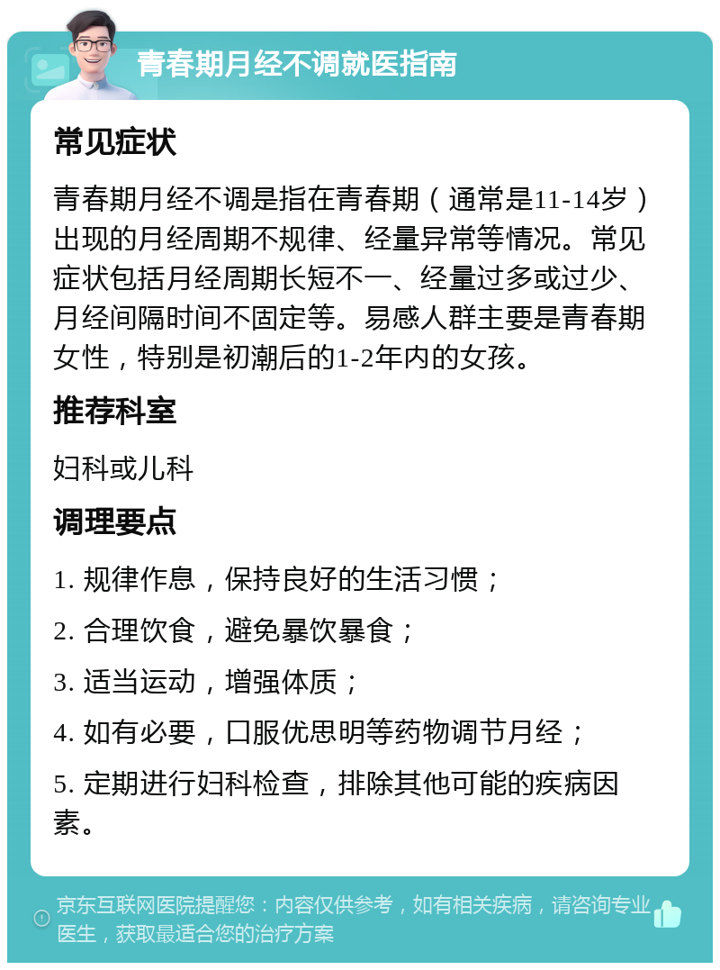 青春期月经不调就医指南 常见症状 青春期月经不调是指在青春期（通常是11-14岁）出现的月经周期不规律、经量异常等情况。常见症状包括月经周期长短不一、经量过多或过少、月经间隔时间不固定等。易感人群主要是青春期女性，特别是初潮后的1-2年内的女孩。 推荐科室 妇科或儿科 调理要点 1. 规律作息，保持良好的生活习惯； 2. 合理饮食，避免暴饮暴食； 3. 适当运动，增强体质； 4. 如有必要，口服优思明等药物调节月经； 5. 定期进行妇科检查，排除其他可能的疾病因素。