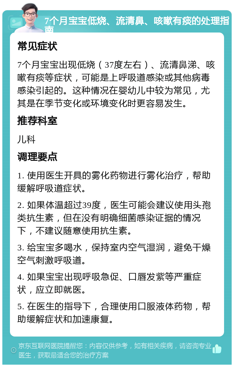 7个月宝宝低烧、流清鼻、咳嗽有痰的处理指南 常见症状 7个月宝宝出现低烧（37度左右）、流清鼻涕、咳嗽有痰等症状，可能是上呼吸道感染或其他病毒感染引起的。这种情况在婴幼儿中较为常见，尤其是在季节变化或环境变化时更容易发生。 推荐科室 儿科 调理要点 1. 使用医生开具的雾化药物进行雾化治疗，帮助缓解呼吸道症状。 2. 如果体温超过39度，医生可能会建议使用头孢类抗生素，但在没有明确细菌感染证据的情况下，不建议随意使用抗生素。 3. 给宝宝多喝水，保持室内空气湿润，避免干燥空气刺激呼吸道。 4. 如果宝宝出现呼吸急促、口唇发紫等严重症状，应立即就医。 5. 在医生的指导下，合理使用口服液体药物，帮助缓解症状和加速康复。