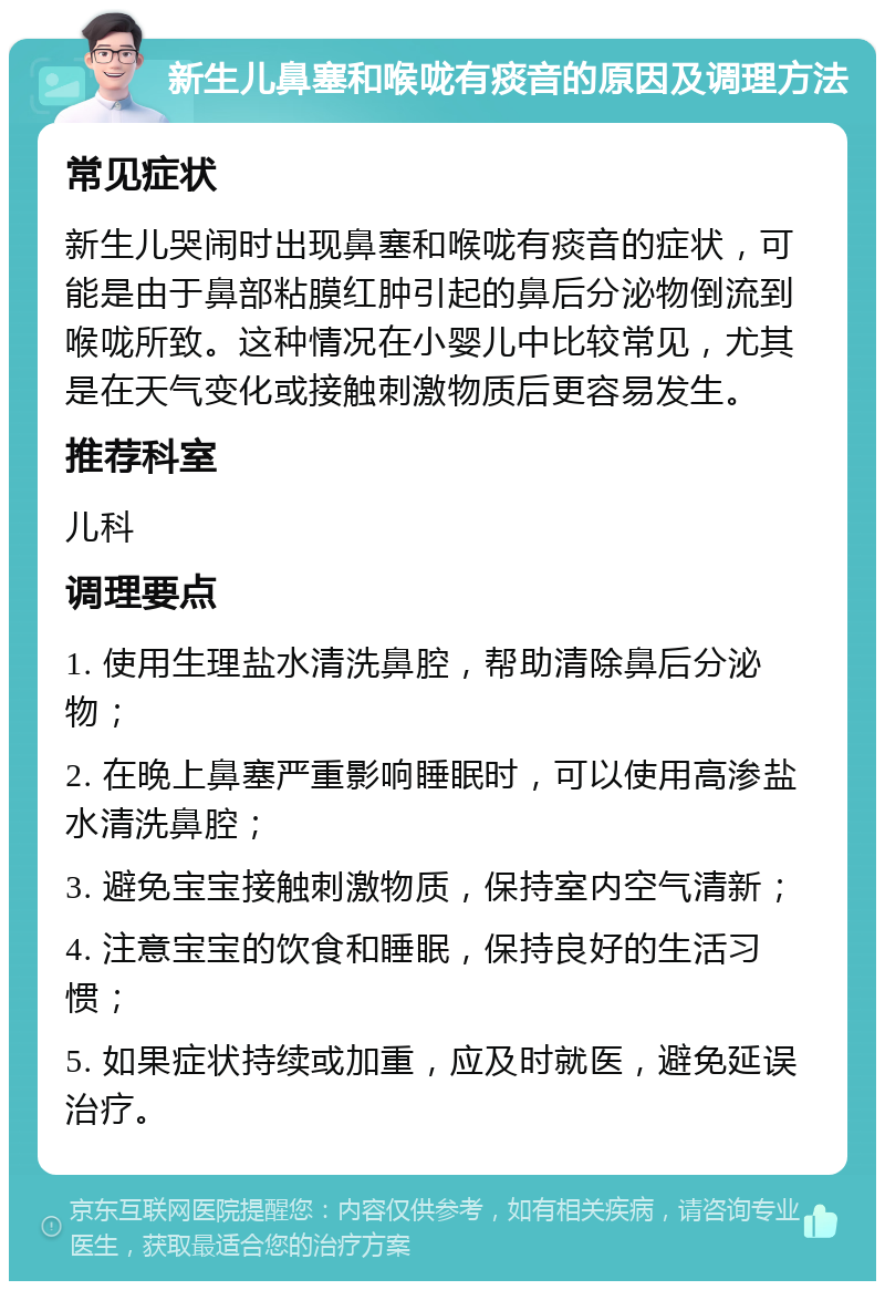 新生儿鼻塞和喉咙有痰音的原因及调理方法 常见症状 新生儿哭闹时出现鼻塞和喉咙有痰音的症状，可能是由于鼻部粘膜红肿引起的鼻后分泌物倒流到喉咙所致。这种情况在小婴儿中比较常见，尤其是在天气变化或接触刺激物质后更容易发生。 推荐科室 儿科 调理要点 1. 使用生理盐水清洗鼻腔，帮助清除鼻后分泌物； 2. 在晚上鼻塞严重影响睡眠时，可以使用高渗盐水清洗鼻腔； 3. 避免宝宝接触刺激物质，保持室内空气清新； 4. 注意宝宝的饮食和睡眠，保持良好的生活习惯； 5. 如果症状持续或加重，应及时就医，避免延误治疗。