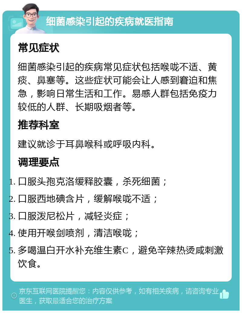 细菌感染引起的疾病就医指南 常见症状 细菌感染引起的疾病常见症状包括喉咙不适、黄痰、鼻塞等。这些症状可能会让人感到窘迫和焦急，影响日常生活和工作。易感人群包括免疫力较低的人群、长期吸烟者等。 推荐科室 建议就诊于耳鼻喉科或呼吸内科。 调理要点 口服头孢克洛缓释胶囊，杀死细菌； 口服西地碘含片，缓解喉咙不适； 口服泼尼松片，减轻炎症； 使用开喉剑喷剂，清洁喉咙； 多喝温白开水补充维生素C，避免辛辣热烫咸刺激饮食。