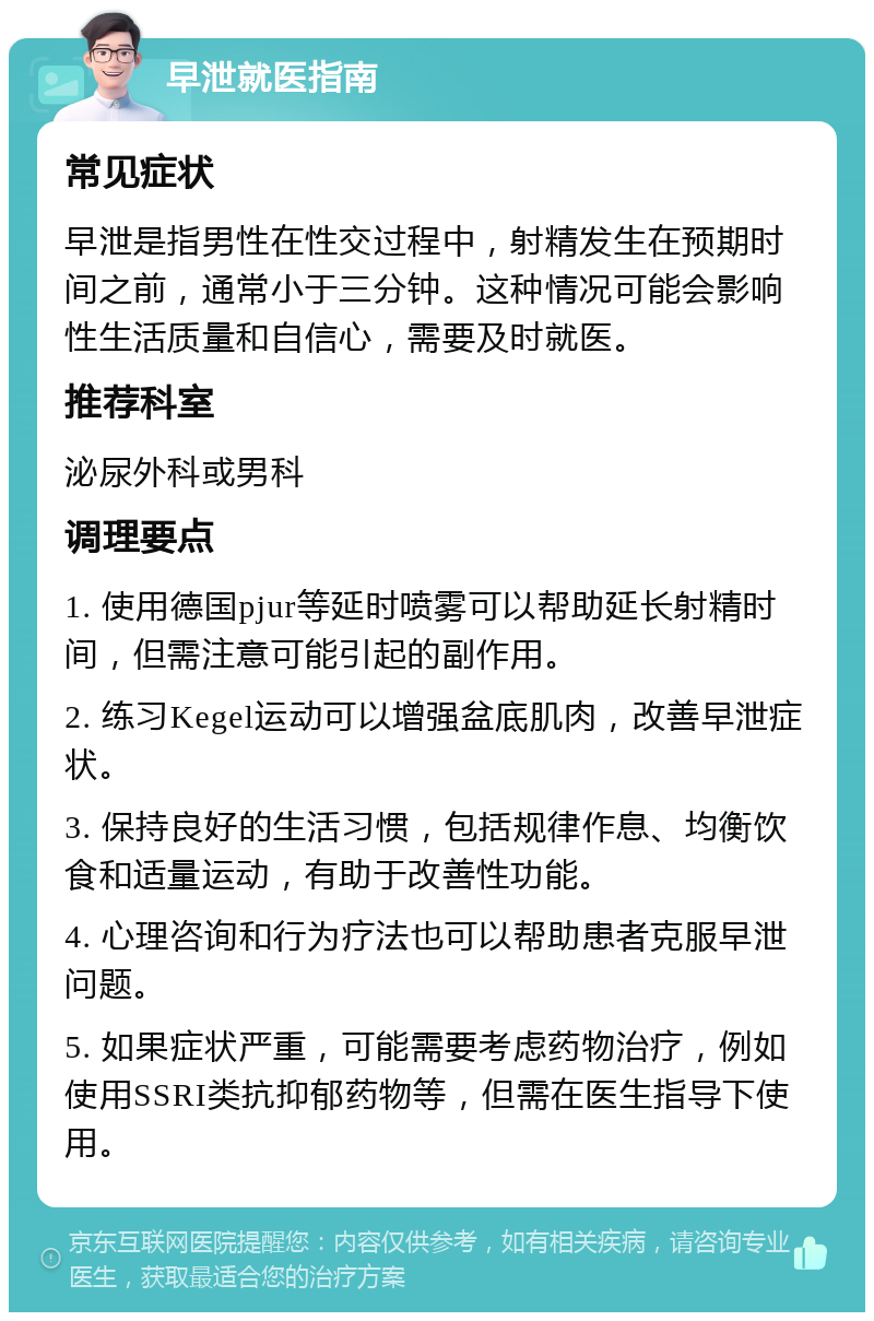 早泄就医指南 常见症状 早泄是指男性在性交过程中，射精发生在预期时间之前，通常小于三分钟。这种情况可能会影响性生活质量和自信心，需要及时就医。 推荐科室 泌尿外科或男科 调理要点 1. 使用德国pjur等延时喷雾可以帮助延长射精时间，但需注意可能引起的副作用。 2. 练习Kegel运动可以增强盆底肌肉，改善早泄症状。 3. 保持良好的生活习惯，包括规律作息、均衡饮食和适量运动，有助于改善性功能。 4. 心理咨询和行为疗法也可以帮助患者克服早泄问题。 5. 如果症状严重，可能需要考虑药物治疗，例如使用SSRI类抗抑郁药物等，但需在医生指导下使用。