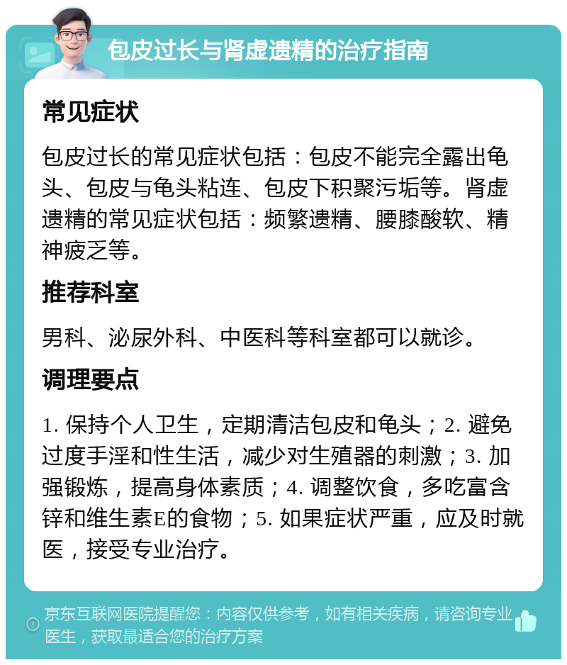 包皮过长与肾虚遗精的治疗指南 常见症状 包皮过长的常见症状包括：包皮不能完全露出龟头、包皮与龟头粘连、包皮下积聚污垢等。肾虚遗精的常见症状包括：频繁遗精、腰膝酸软、精神疲乏等。 推荐科室 男科、泌尿外科、中医科等科室都可以就诊。 调理要点 1. 保持个人卫生，定期清洁包皮和龟头；2. 避免过度手淫和性生活，减少对生殖器的刺激；3. 加强锻炼，提高身体素质；4. 调整饮食，多吃富含锌和维生素E的食物；5. 如果症状严重，应及时就医，接受专业治疗。