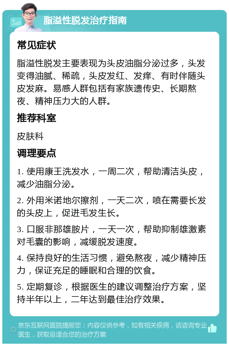 脂溢性脱发治疗指南 常见症状 脂溢性脱发主要表现为头皮油脂分泌过多，头发变得油腻、稀疏，头皮发红、发痒、有时伴随头皮发麻。易感人群包括有家族遗传史、长期熬夜、精神压力大的人群。 推荐科室 皮肤科 调理要点 1. 使用康王洗发水，一周二次，帮助清洁头皮，减少油脂分泌。 2. 外用米诺地尔擦剂，一天二次，喷在需要长发的头皮上，促进毛发生长。 3. 口服非那雄胺片，一天一次，帮助抑制雄激素对毛囊的影响，减缓脱发速度。 4. 保持良好的生活习惯，避免熬夜，减少精神压力，保证充足的睡眠和合理的饮食。 5. 定期复诊，根据医生的建议调整治疗方案，坚持半年以上，二年达到最佳治疗效果。