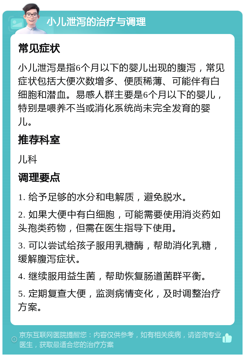 小儿泄泻的治疗与调理 常见症状 小儿泄泻是指6个月以下的婴儿出现的腹泻，常见症状包括大便次数增多、便质稀薄、可能伴有白细胞和潜血。易感人群主要是6个月以下的婴儿，特别是喂养不当或消化系统尚未完全发育的婴儿。 推荐科室 儿科 调理要点 1. 给予足够的水分和电解质，避免脱水。 2. 如果大便中有白细胞，可能需要使用消炎药如头孢类药物，但需在医生指导下使用。 3. 可以尝试给孩子服用乳糖酶，帮助消化乳糖，缓解腹泻症状。 4. 继续服用益生菌，帮助恢复肠道菌群平衡。 5. 定期复查大便，监测病情变化，及时调整治疗方案。