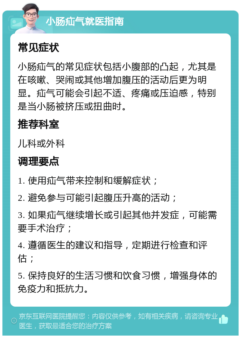 小肠疝气就医指南 常见症状 小肠疝气的常见症状包括小腹部的凸起，尤其是在咳嗽、哭闹或其他增加腹压的活动后更为明显。疝气可能会引起不适、疼痛或压迫感，特别是当小肠被挤压或扭曲时。 推荐科室 儿科或外科 调理要点 1. 使用疝气带来控制和缓解症状； 2. 避免参与可能引起腹压升高的活动； 3. 如果疝气继续增长或引起其他并发症，可能需要手术治疗； 4. 遵循医生的建议和指导，定期进行检查和评估； 5. 保持良好的生活习惯和饮食习惯，增强身体的免疫力和抵抗力。