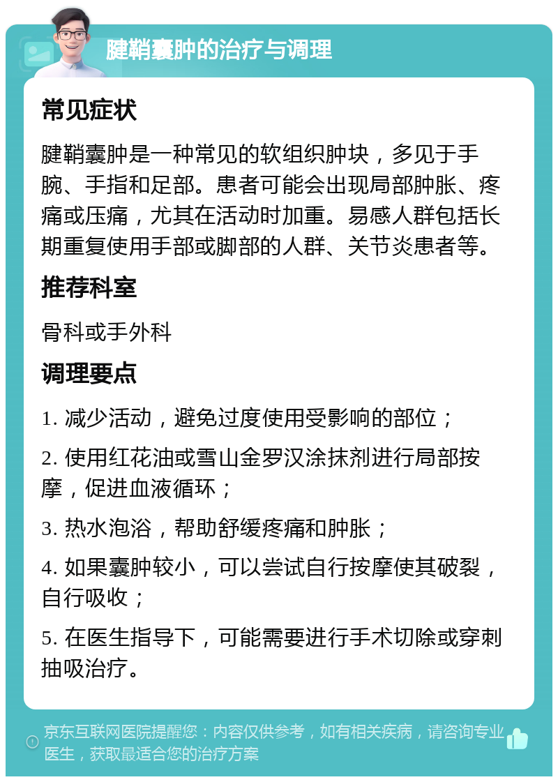 腱鞘囊肿的治疗与调理 常见症状 腱鞘囊肿是一种常见的软组织肿块，多见于手腕、手指和足部。患者可能会出现局部肿胀、疼痛或压痛，尤其在活动时加重。易感人群包括长期重复使用手部或脚部的人群、关节炎患者等。 推荐科室 骨科或手外科 调理要点 1. 减少活动，避免过度使用受影响的部位； 2. 使用红花油或雪山金罗汉涂抹剂进行局部按摩，促进血液循环； 3. 热水泡浴，帮助舒缓疼痛和肿胀； 4. 如果囊肿较小，可以尝试自行按摩使其破裂，自行吸收； 5. 在医生指导下，可能需要进行手术切除或穿刺抽吸治疗。