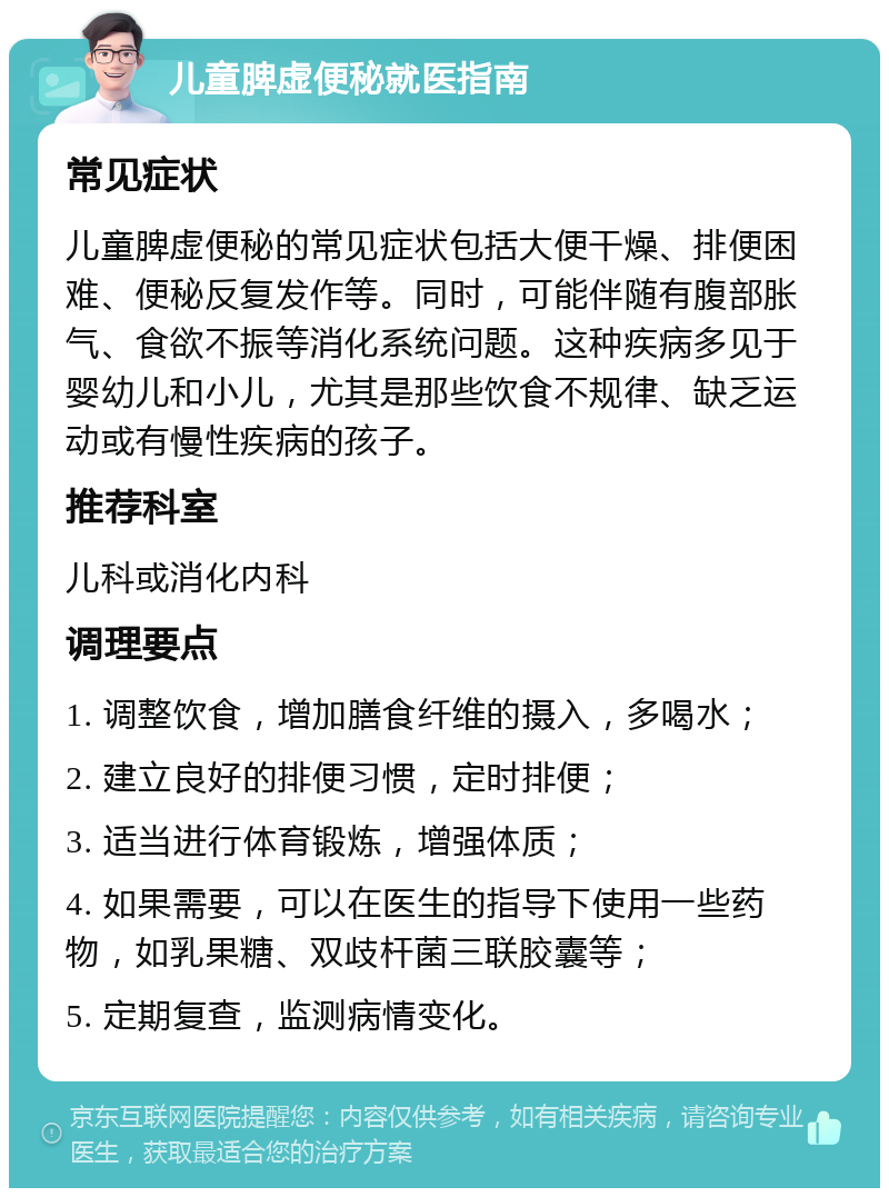 儿童脾虚便秘就医指南 常见症状 儿童脾虚便秘的常见症状包括大便干燥、排便困难、便秘反复发作等。同时，可能伴随有腹部胀气、食欲不振等消化系统问题。这种疾病多见于婴幼儿和小儿，尤其是那些饮食不规律、缺乏运动或有慢性疾病的孩子。 推荐科室 儿科或消化内科 调理要点 1. 调整饮食，增加膳食纤维的摄入，多喝水； 2. 建立良好的排便习惯，定时排便； 3. 适当进行体育锻炼，增强体质； 4. 如果需要，可以在医生的指导下使用一些药物，如乳果糖、双歧杆菌三联胶囊等； 5. 定期复查，监测病情变化。