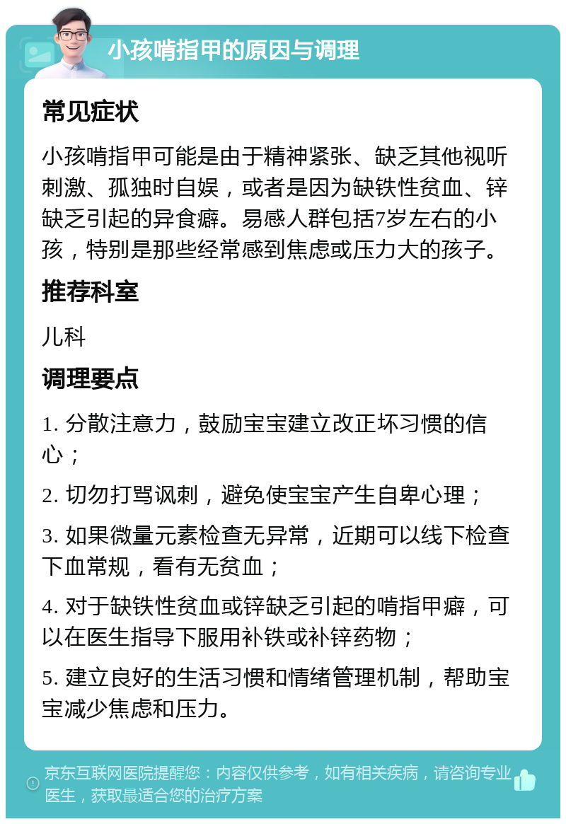 小孩啃指甲的原因与调理 常见症状 小孩啃指甲可能是由于精神紧张、缺乏其他视听刺激、孤独时自娱，或者是因为缺铁性贫血、锌缺乏引起的异食癖。易感人群包括7岁左右的小孩，特别是那些经常感到焦虑或压力大的孩子。 推荐科室 儿科 调理要点 1. 分散注意力，鼓励宝宝建立改正坏习惯的信心； 2. 切勿打骂讽刺，避免使宝宝产生自卑心理； 3. 如果微量元素检查无异常，近期可以线下检查下血常规，看有无贫血； 4. 对于缺铁性贫血或锌缺乏引起的啃指甲癖，可以在医生指导下服用补铁或补锌药物； 5. 建立良好的生活习惯和情绪管理机制，帮助宝宝减少焦虑和压力。