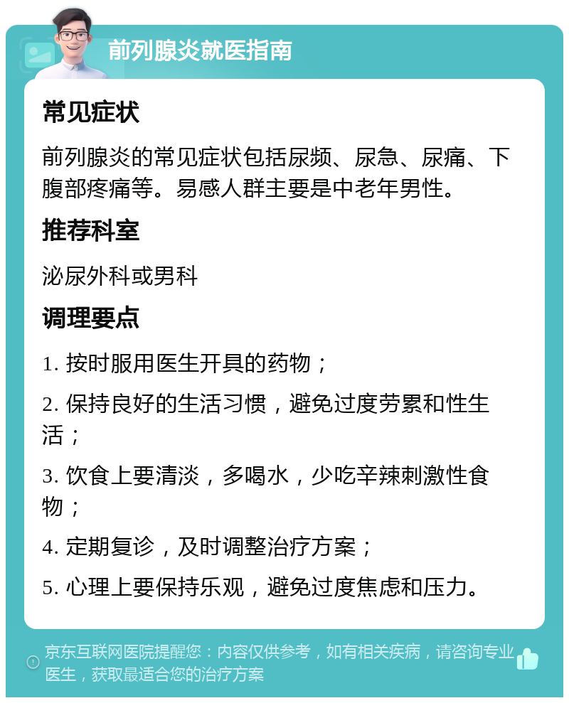 前列腺炎就医指南 常见症状 前列腺炎的常见症状包括尿频、尿急、尿痛、下腹部疼痛等。易感人群主要是中老年男性。 推荐科室 泌尿外科或男科 调理要点 1. 按时服用医生开具的药物； 2. 保持良好的生活习惯，避免过度劳累和性生活； 3. 饮食上要清淡，多喝水，少吃辛辣刺激性食物； 4. 定期复诊，及时调整治疗方案； 5. 心理上要保持乐观，避免过度焦虑和压力。