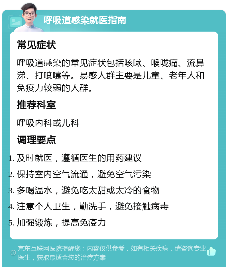 呼吸道感染就医指南 常见症状 呼吸道感染的常见症状包括咳嗽、喉咙痛、流鼻涕、打喷嚏等。易感人群主要是儿童、老年人和免疫力较弱的人群。 推荐科室 呼吸内科或儿科 调理要点 及时就医，遵循医生的用药建议 保持室内空气流通，避免空气污染 多喝温水，避免吃太甜或太冷的食物 注意个人卫生，勤洗手，避免接触病毒 加强锻炼，提高免疫力