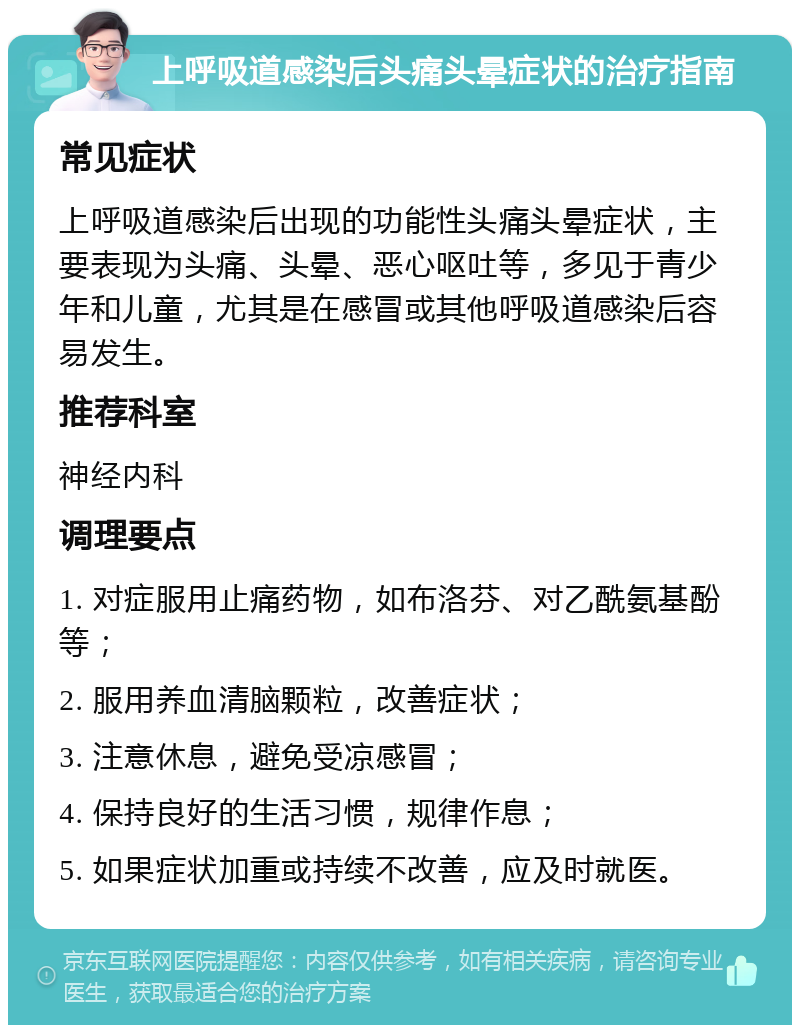 上呼吸道感染后头痛头晕症状的治疗指南 常见症状 上呼吸道感染后出现的功能性头痛头晕症状，主要表现为头痛、头晕、恶心呕吐等，多见于青少年和儿童，尤其是在感冒或其他呼吸道感染后容易发生。 推荐科室 神经内科 调理要点 1. 对症服用止痛药物，如布洛芬、对乙酰氨基酚等； 2. 服用养血清脑颗粒，改善症状； 3. 注意休息，避免受凉感冒； 4. 保持良好的生活习惯，规律作息； 5. 如果症状加重或持续不改善，应及时就医。