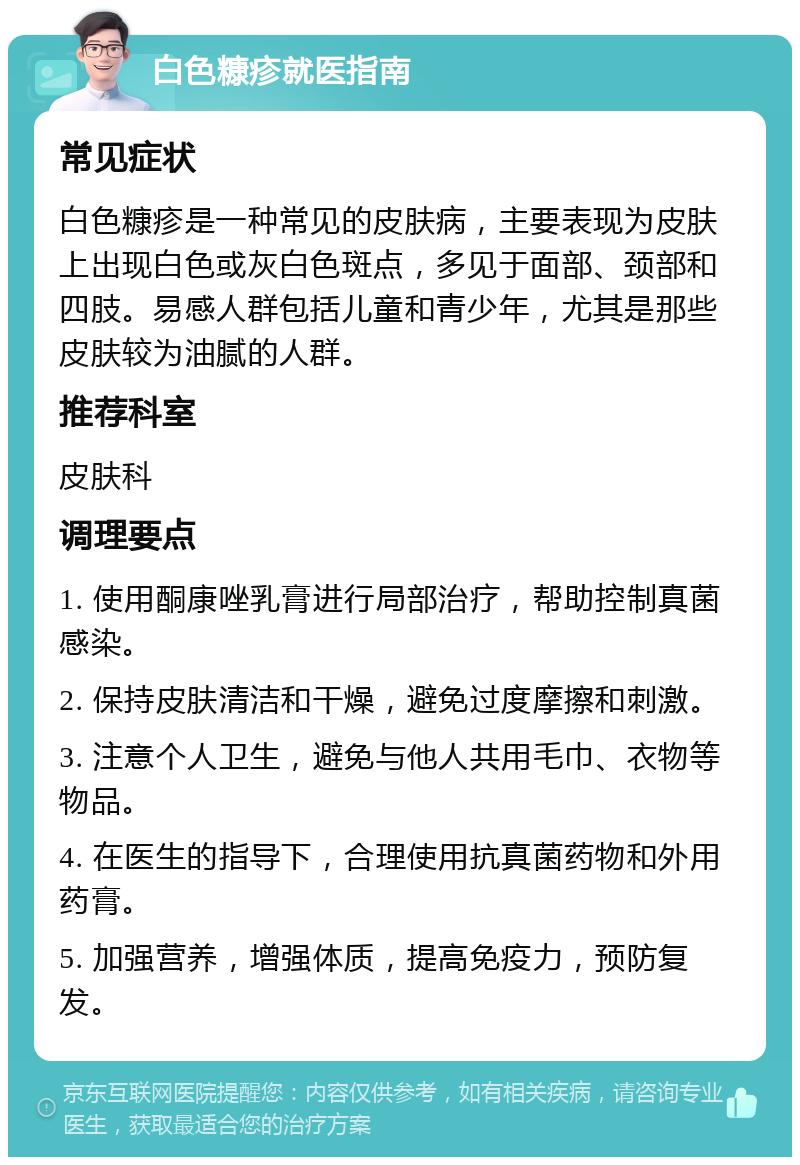 白色糠疹就医指南 常见症状 白色糠疹是一种常见的皮肤病，主要表现为皮肤上出现白色或灰白色斑点，多见于面部、颈部和四肢。易感人群包括儿童和青少年，尤其是那些皮肤较为油腻的人群。 推荐科室 皮肤科 调理要点 1. 使用酮康唑乳膏进行局部治疗，帮助控制真菌感染。 2. 保持皮肤清洁和干燥，避免过度摩擦和刺激。 3. 注意个人卫生，避免与他人共用毛巾、衣物等物品。 4. 在医生的指导下，合理使用抗真菌药物和外用药膏。 5. 加强营养，增强体质，提高免疫力，预防复发。