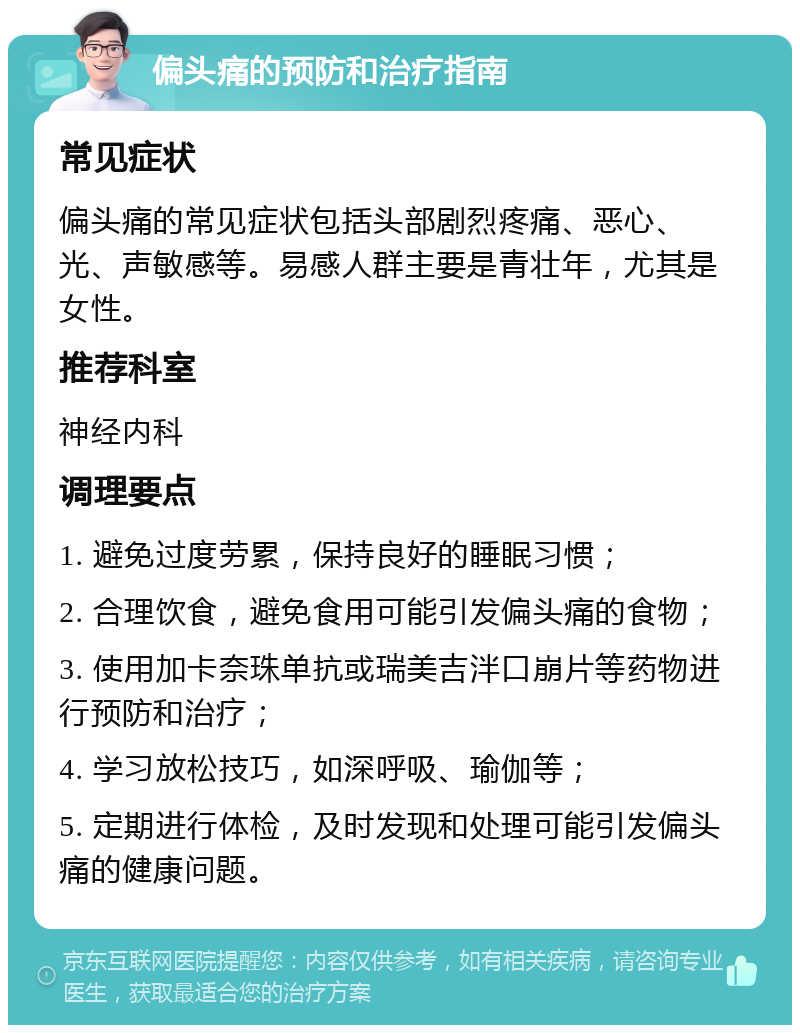 偏头痛的预防和治疗指南 常见症状 偏头痛的常见症状包括头部剧烈疼痛、恶心、光、声敏感等。易感人群主要是青壮年，尤其是女性。 推荐科室 神经内科 调理要点 1. 避免过度劳累，保持良好的睡眠习惯； 2. 合理饮食，避免食用可能引发偏头痛的食物； 3. 使用加卡奈珠单抗或瑞美吉泮口崩片等药物进行预防和治疗； 4. 学习放松技巧，如深呼吸、瑜伽等； 5. 定期进行体检，及时发现和处理可能引发偏头痛的健康问题。