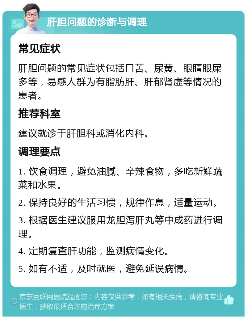 肝胆问题的诊断与调理 常见症状 肝胆问题的常见症状包括口苦、尿黄、眼睛眼屎多等，易感人群为有脂肪肝、肝郁肾虚等情况的患者。 推荐科室 建议就诊于肝胆科或消化内科。 调理要点 1. 饮食调理，避免油腻、辛辣食物，多吃新鲜蔬菜和水果。 2. 保持良好的生活习惯，规律作息，适量运动。 3. 根据医生建议服用龙胆泻肝丸等中成药进行调理。 4. 定期复查肝功能，监测病情变化。 5. 如有不适，及时就医，避免延误病情。